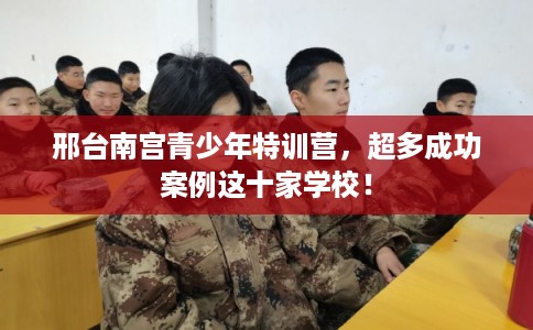 邢台南宫青少年特训营，超多成功案例这十家学校！