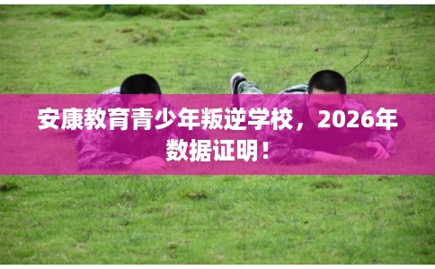 安康教育青少年叛逆学校，2026年数据证明！
