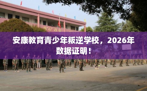 安康教育青少年叛逆学校，2026年数据证明！