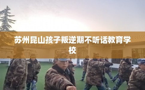 苏州昆山孩子叛逆期不听话教育学校