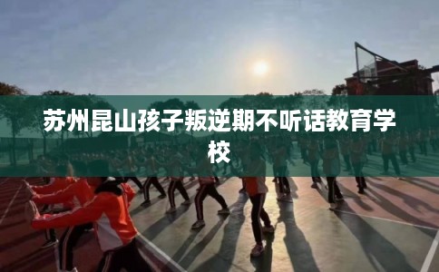 苏州昆山孩子叛逆期不听话教育学校