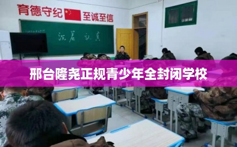 邢台隆尧正规青少年全封闭学校
