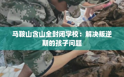 马鞍山含山全封闭学校：解决叛逆期的孩子问题