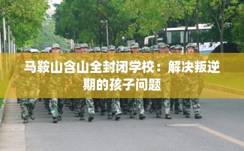 马鞍山含山全封闭学校：解决叛逆期的孩子问题