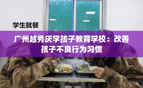 广州越秀厌学孩子教育学校：改善孩子不良行为习惯