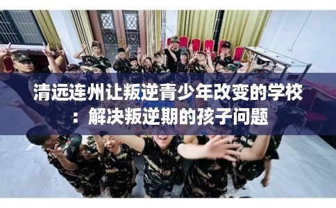 清远连州让叛逆青少年改变的学校：解决叛逆期的孩子问题