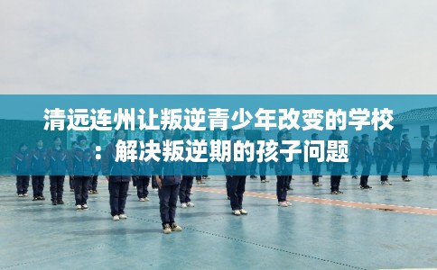 清远连州让叛逆青少年改变的学校：解决叛逆期的孩子问题
