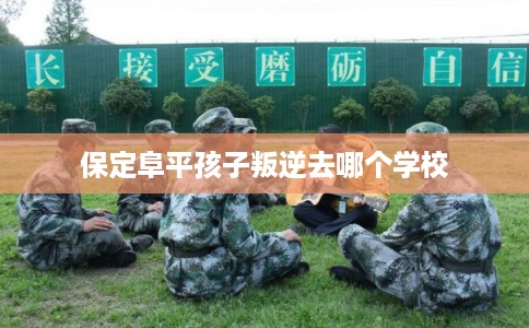 保定阜平孩子叛逆去哪个学校