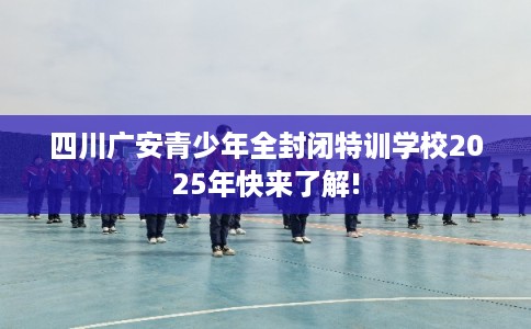 四川广安青少年全封闭特训学校2025年快来了解!