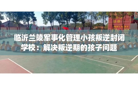 临沂兰陵军事化管理小孩叛逆封闭学校：解决叛逆期的孩子问题