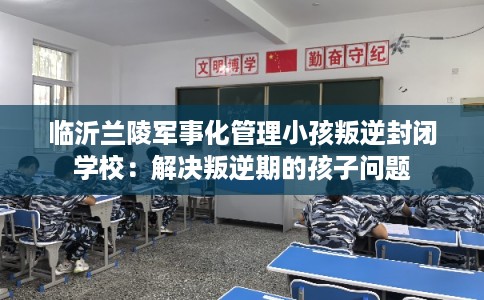 临沂兰陵军事化管理小孩叛逆封闭学校：解决叛逆期的孩子问题