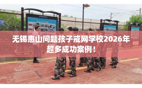 无锡惠山问题孩子戒网学校2026年超多成功案例！
