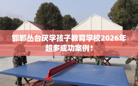 邯郸丛台厌学孩子教育学校2026年超多成功案例！