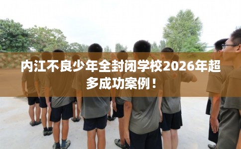 内江不良少年全封闭学校2026年超多成功案例！