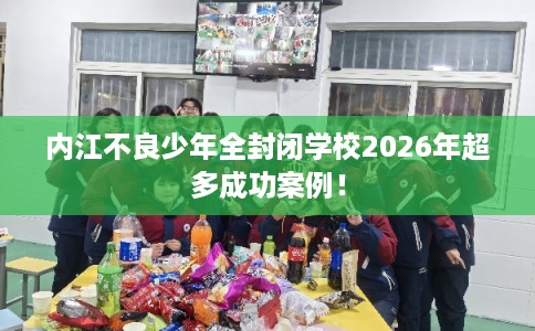 内江不良少年全封闭学校2026年超多成功案例！