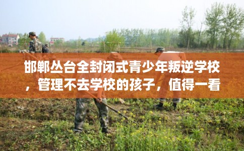 邯郸丛台全封闭式青少年叛逆学校，管理不去学校的孩子，值得一看！