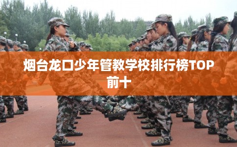 烟台龙口少年管教学校排行榜TOP前十