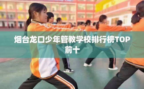 烟台龙口少年管教学校排行榜TOP前十