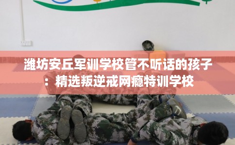 潍坊安丘军训学校管不听话的孩子：精选叛逆戒网瘾特训学校