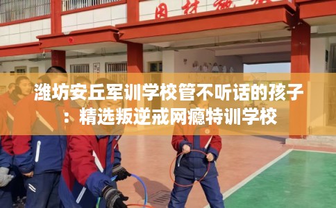 潍坊安丘军训学校管不听话的孩子：精选叛逆戒网瘾特训学校