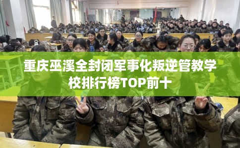 重庆巫溪全封闭军事化叛逆管教学校排行榜TOP前十