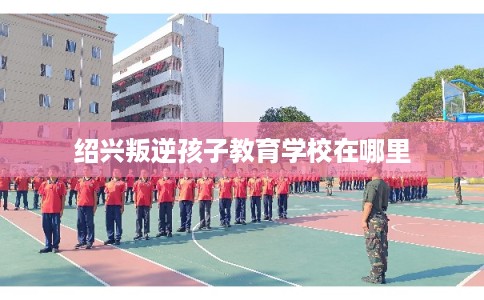 绍兴叛逆孩子教育学校在哪里