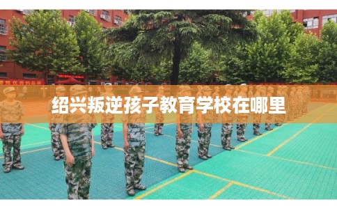 绍兴叛逆孩子教育学校在哪里