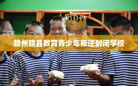 赣州赣县教育青少年叛逆封闭学校