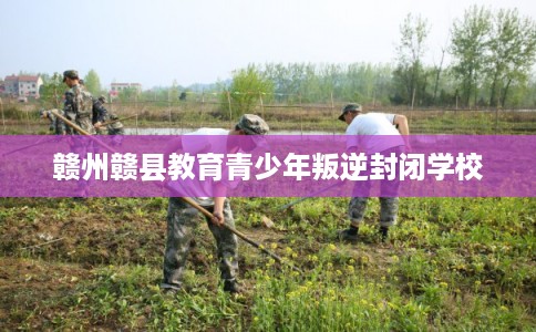 赣州赣县教育青少年叛逆封闭学校