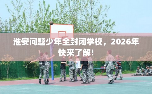 淮安问题少年全封闭学校，2026年快来了解!