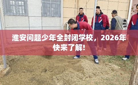 淮安问题少年全封闭学校，2026年快来了解!