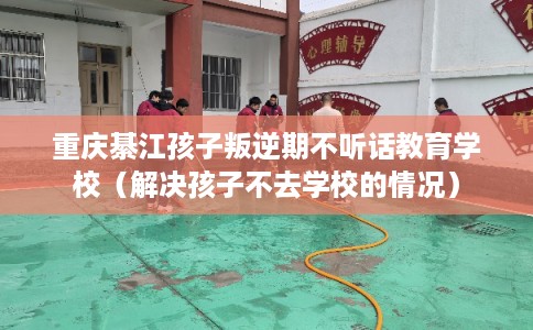 重庆綦江孩子叛逆期不听话教育学校（解决孩子不去学校的情况）