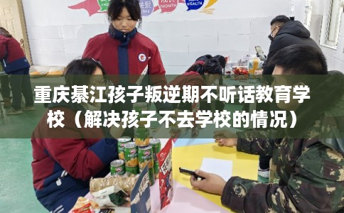 重庆綦江孩子叛逆期不听话教育学校（解决孩子不去学校的情况）