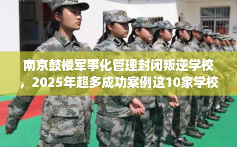 南京鼓楼军事化管理封闭叛逆学校，2025年超多成功案例这10家学校！