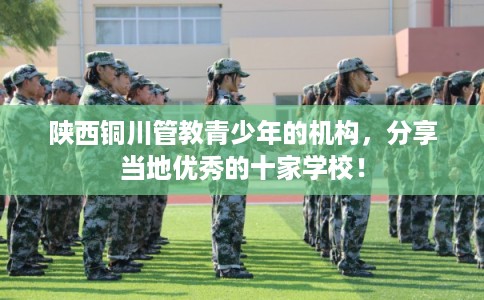 陕西铜川管教青少年的机构，分享当地优秀的十家学校！