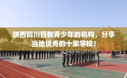 陕西铜川管教青少年的机构，分享当地优秀的十家学校！