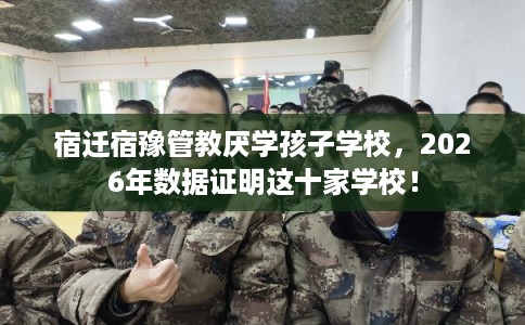 宿迁宿豫管教厌学孩子学校，2026年数据证明这十家学校！