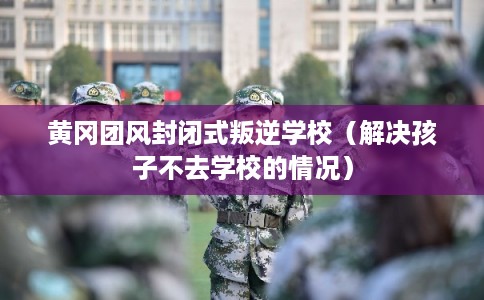 黄冈团风封闭式叛逆学校（解决孩子不去学校的情况）