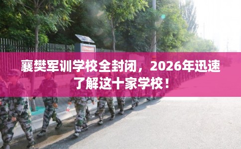 襄樊军训学校全封闭，2026年迅速了解这十家学校！