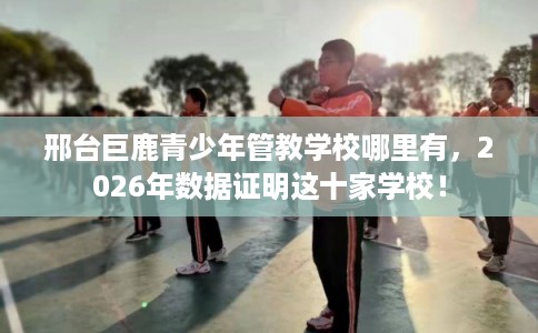 邢台巨鹿青少年管教学校哪里有，2026年数据证明这十家学校！