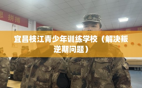 宜昌枝江青少年训练学校（解决叛逆期问题）