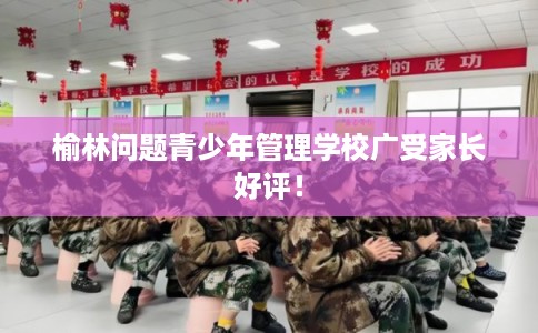 榆林问题青少年管理学校广受家长好评！