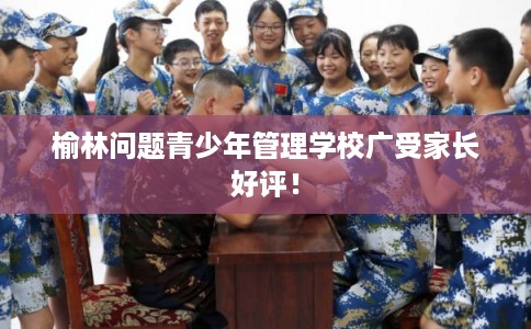 榆林问题青少年管理学校广受家长好评！