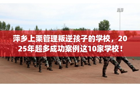 萍乡上栗管理叛逆孩子的学校，2025年超多成功案例这10家学校！