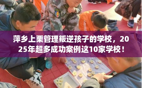 萍乡上栗管理叛逆孩子的学校，2025年超多成功案例这10家学校！