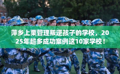 萍乡上栗管理叛逆孩子的学校，2025年超多成功案例这10家学校！