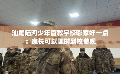 汕尾陆河少年管教学校哪家好一点：家长可以随时到校参观