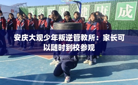 安庆大观少年叛逆管教所：家长可以随时到校参观