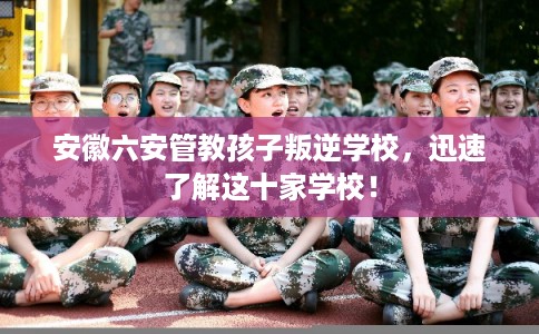 安徽六安管教孩子叛逆学校，迅速了解这十家学校！