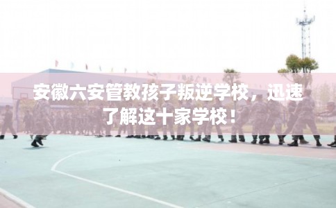 安徽六安管教孩子叛逆学校，迅速了解这十家学校！
